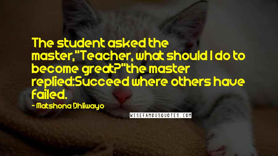 Matshona Dhliwayo Quotes: The student asked the master,"Teacher, what should I do to become great?"the master replied:Succeed where others have failed.