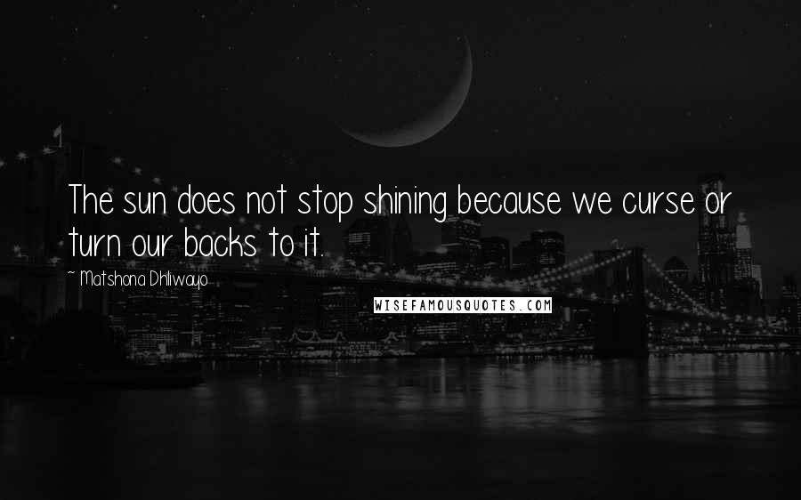 Matshona Dhliwayo Quotes: The sun does not stop shining because we curse or turn our backs to it.