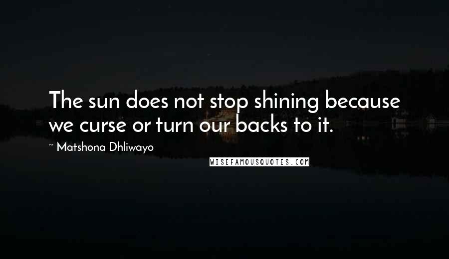 Matshona Dhliwayo Quotes: The sun does not stop shining because we curse or turn our backs to it.