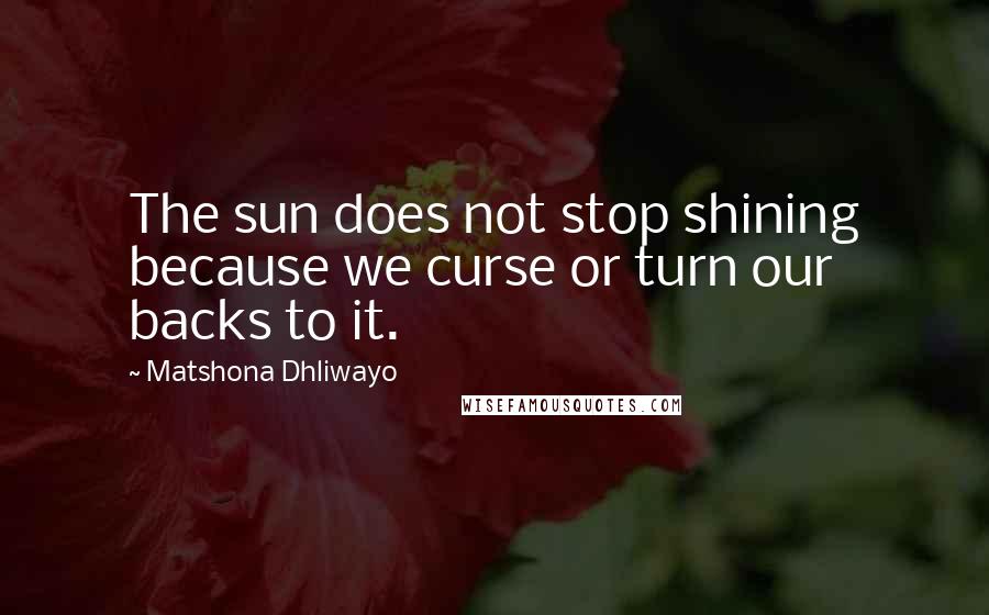 Matshona Dhliwayo Quotes: The sun does not stop shining because we curse or turn our backs to it.