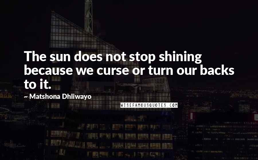 Matshona Dhliwayo Quotes: The sun does not stop shining because we curse or turn our backs to it.