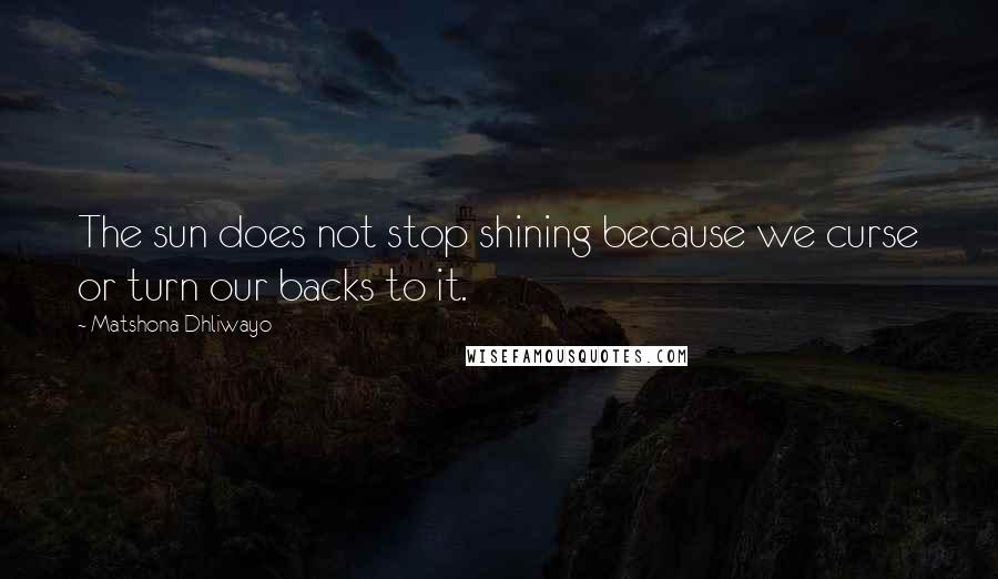 Matshona Dhliwayo Quotes: The sun does not stop shining because we curse or turn our backs to it.