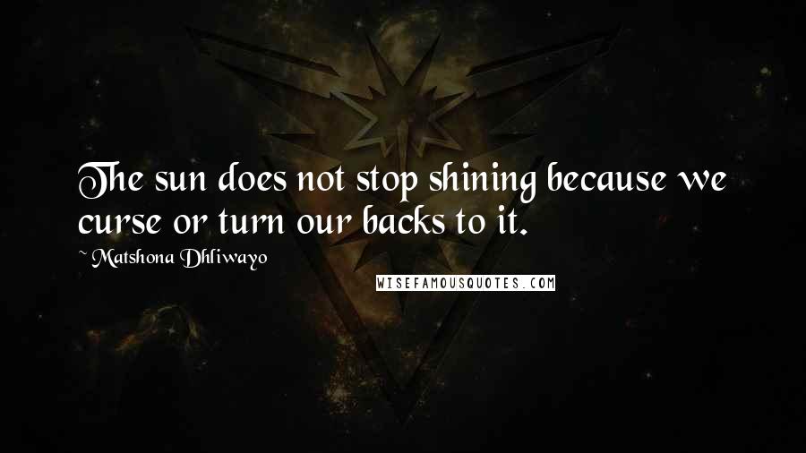 Matshona Dhliwayo Quotes: The sun does not stop shining because we curse or turn our backs to it.