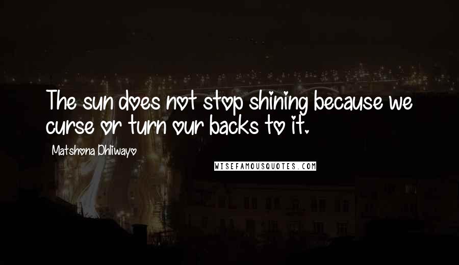 Matshona Dhliwayo Quotes: The sun does not stop shining because we curse or turn our backs to it.