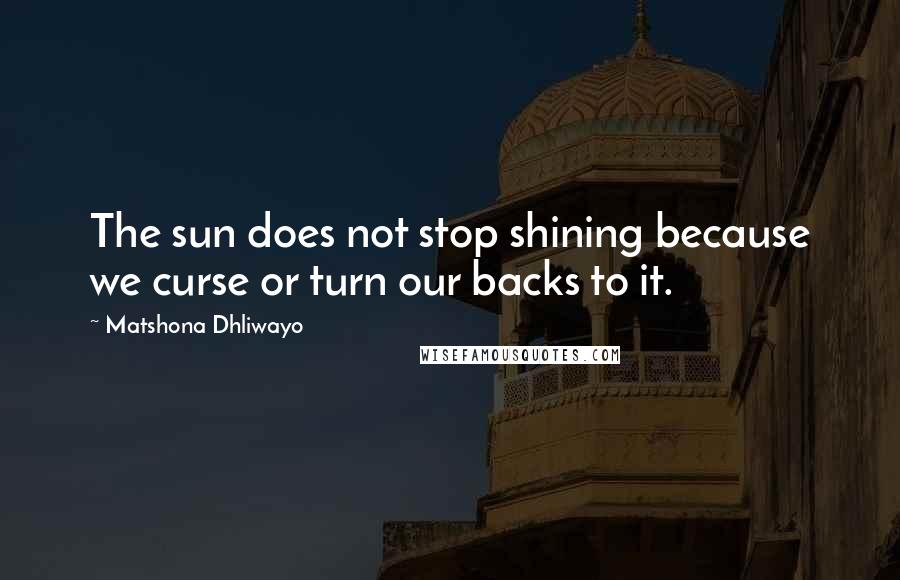 Matshona Dhliwayo Quotes: The sun does not stop shining because we curse or turn our backs to it.