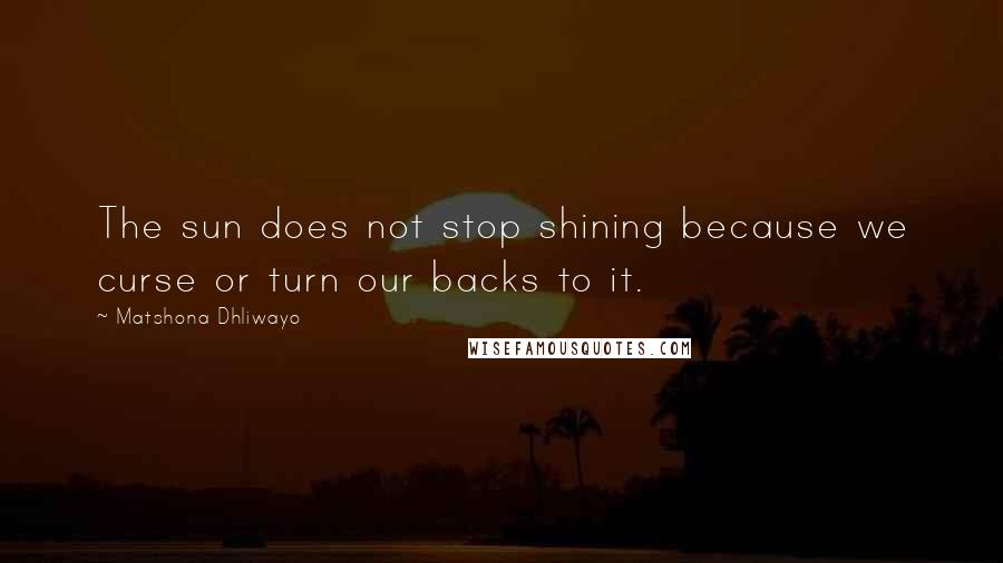 Matshona Dhliwayo Quotes: The sun does not stop shining because we curse or turn our backs to it.