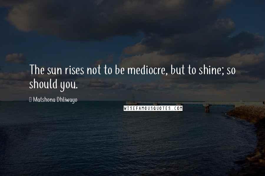 Matshona Dhliwayo Quotes: The sun rises not to be mediocre, but to shine; so should you.