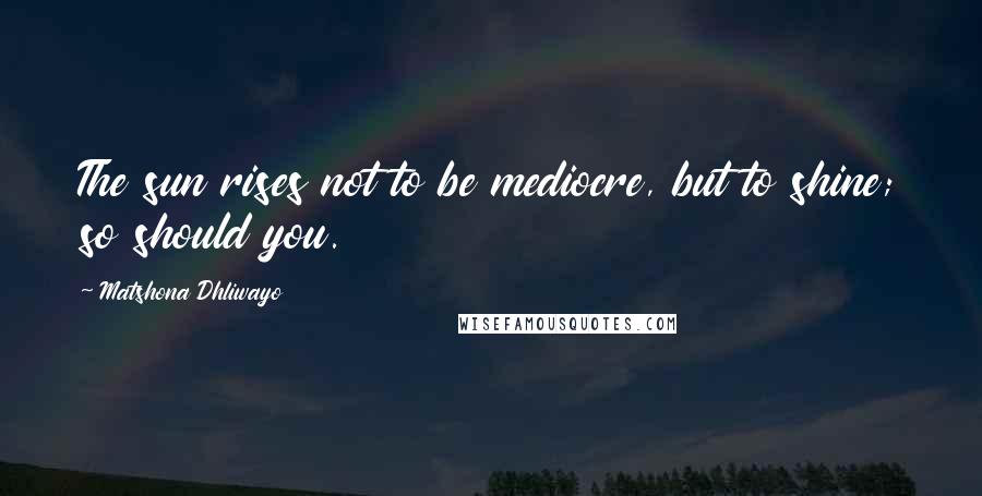 Matshona Dhliwayo Quotes: The sun rises not to be mediocre, but to shine; so should you.