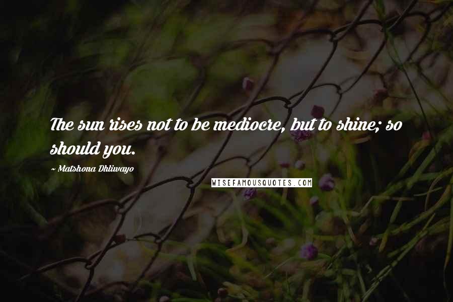 Matshona Dhliwayo Quotes: The sun rises not to be mediocre, but to shine; so should you.
