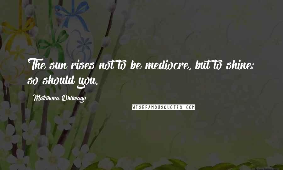 Matshona Dhliwayo Quotes: The sun rises not to be mediocre, but to shine; so should you.