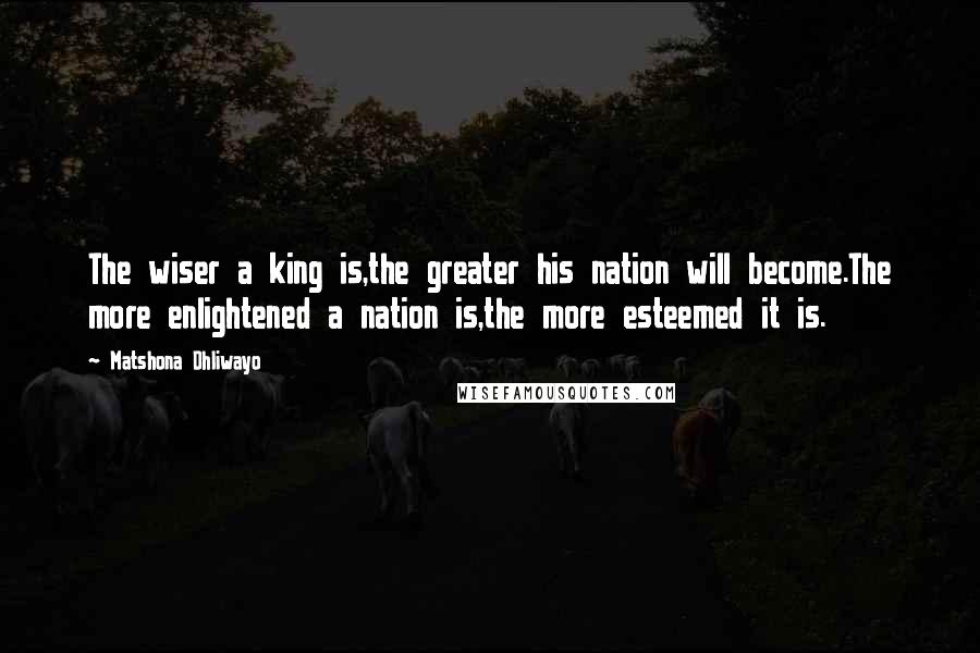 Matshona Dhliwayo Quotes: The wiser a king is,the greater his nation will become.The more enlightened a nation is,the more esteemed it is.