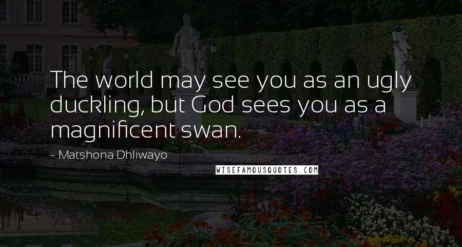 Matshona Dhliwayo Quotes: The world may see you as an ugly duckling, but God sees you as a magnificent swan.
