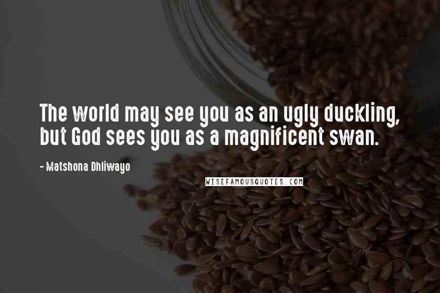 Matshona Dhliwayo Quotes: The world may see you as an ugly duckling, but God sees you as a magnificent swan.