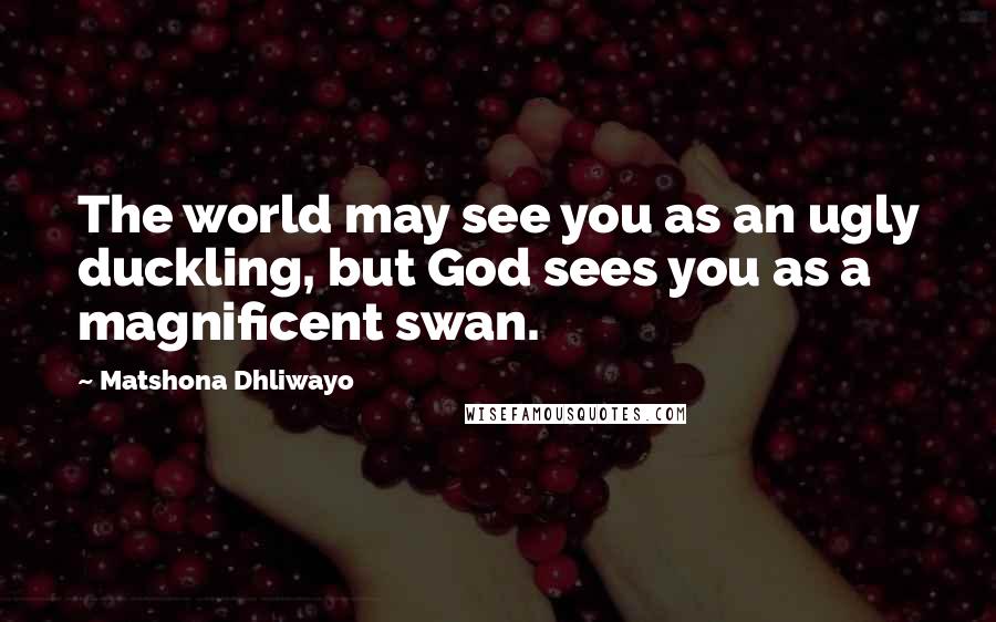 Matshona Dhliwayo Quotes: The world may see you as an ugly duckling, but God sees you as a magnificent swan.