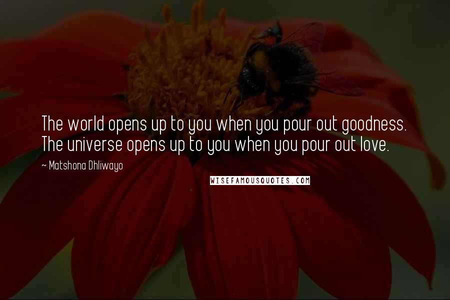 Matshona Dhliwayo Quotes: The world opens up to you when you pour out goodness. The universe opens up to you when you pour out love.