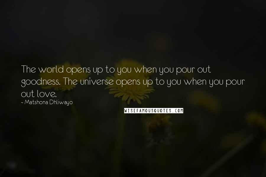 Matshona Dhliwayo Quotes: The world opens up to you when you pour out goodness. The universe opens up to you when you pour out love.