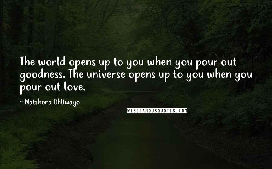 Matshona Dhliwayo Quotes: The world opens up to you when you pour out goodness. The universe opens up to you when you pour out love.