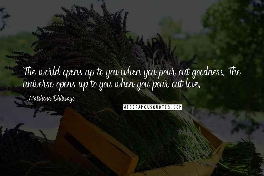 Matshona Dhliwayo Quotes: The world opens up to you when you pour out goodness. The universe opens up to you when you pour out love.