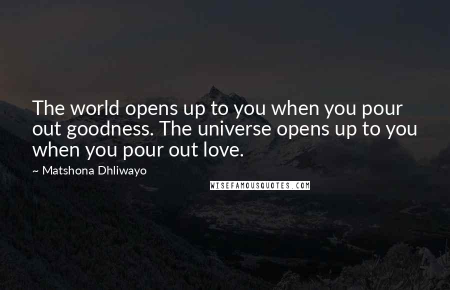 Matshona Dhliwayo Quotes: The world opens up to you when you pour out goodness. The universe opens up to you when you pour out love.