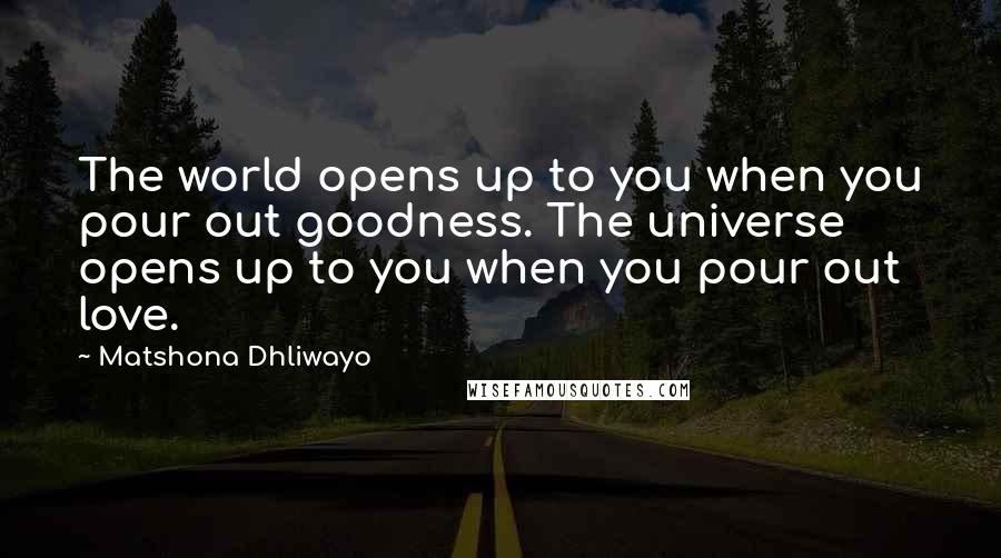 Matshona Dhliwayo Quotes: The world opens up to you when you pour out goodness. The universe opens up to you when you pour out love.