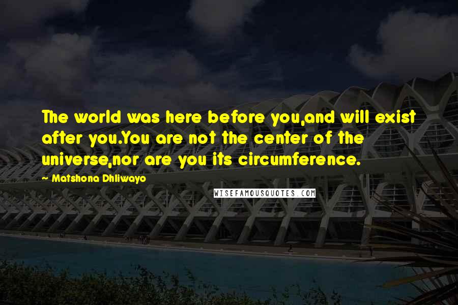 Matshona Dhliwayo Quotes: The world was here before you,and will exist after you.You are not the center of the universe,nor are you its circumference.