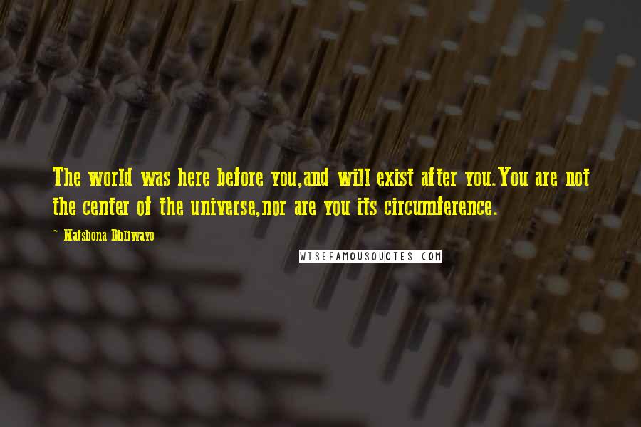 Matshona Dhliwayo Quotes: The world was here before you,and will exist after you.You are not the center of the universe,nor are you its circumference.