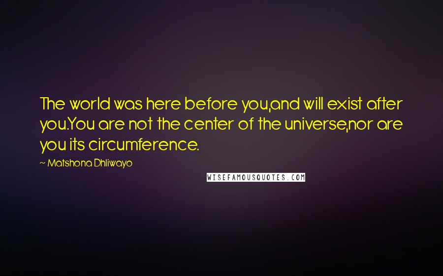 Matshona Dhliwayo Quotes: The world was here before you,and will exist after you.You are not the center of the universe,nor are you its circumference.