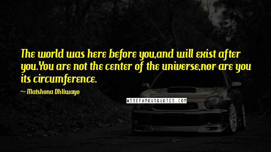 Matshona Dhliwayo Quotes: The world was here before you,and will exist after you.You are not the center of the universe,nor are you its circumference.