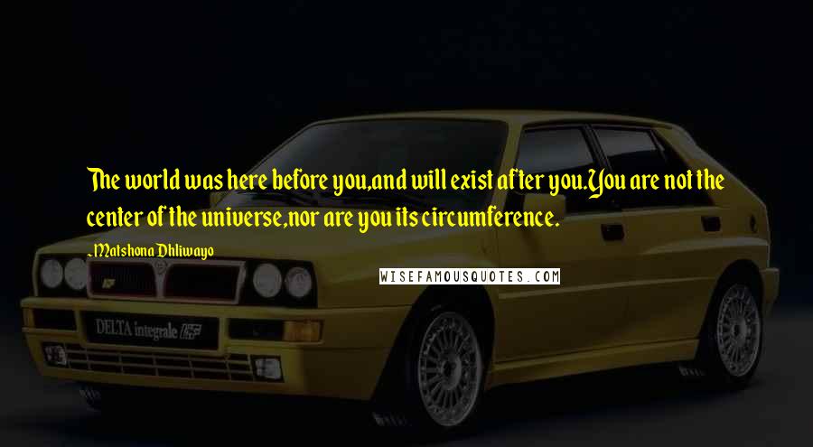 Matshona Dhliwayo Quotes: The world was here before you,and will exist after you.You are not the center of the universe,nor are you its circumference.