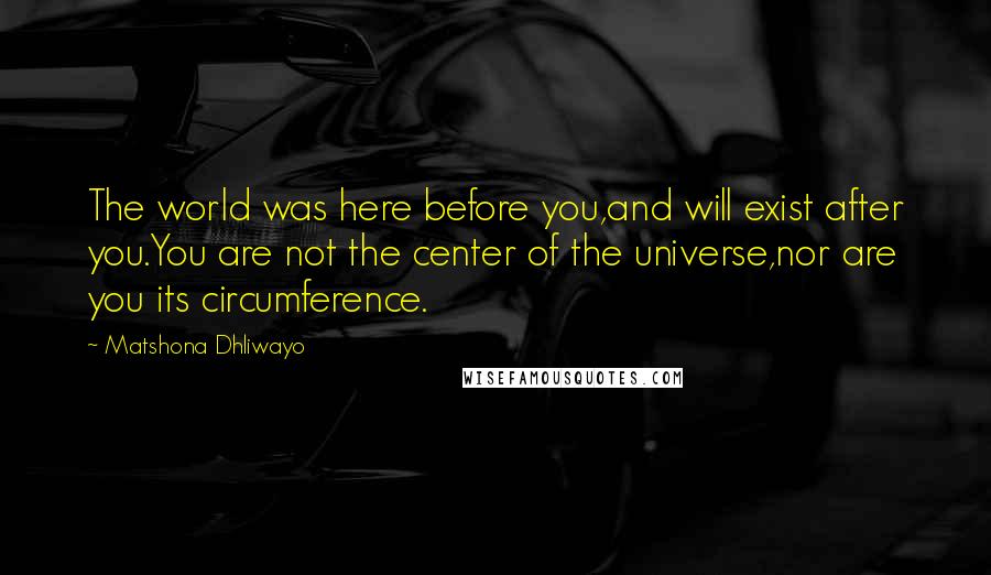 Matshona Dhliwayo Quotes: The world was here before you,and will exist after you.You are not the center of the universe,nor are you its circumference.
