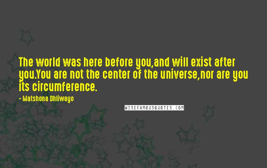 Matshona Dhliwayo Quotes: The world was here before you,and will exist after you.You are not the center of the universe,nor are you its circumference.