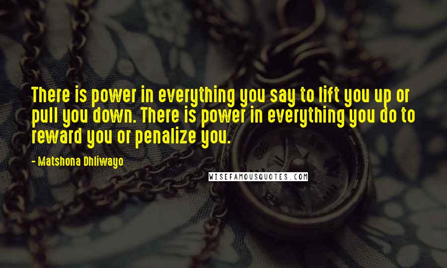 Matshona Dhliwayo Quotes: There is power in everything you say to lift you up or pull you down. There is power in everything you do to reward you or penalize you.