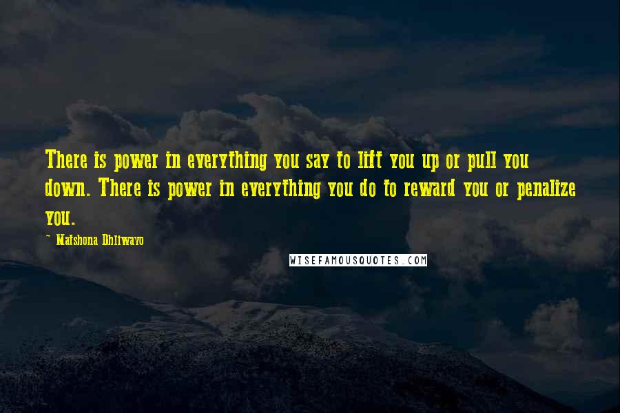 Matshona Dhliwayo Quotes: There is power in everything you say to lift you up or pull you down. There is power in everything you do to reward you or penalize you.