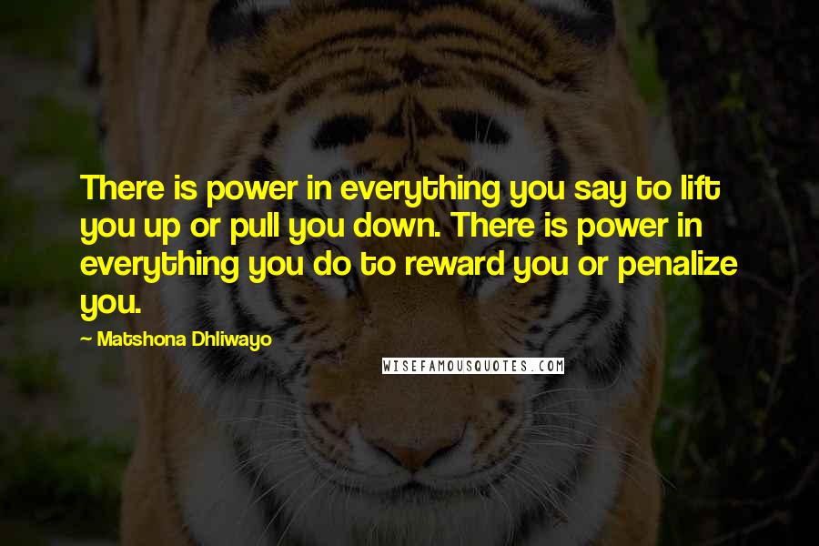 Matshona Dhliwayo Quotes: There is power in everything you say to lift you up or pull you down. There is power in everything you do to reward you or penalize you.