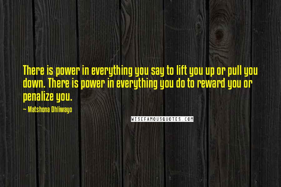 Matshona Dhliwayo Quotes: There is power in everything you say to lift you up or pull you down. There is power in everything you do to reward you or penalize you.