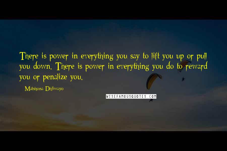 Matshona Dhliwayo Quotes: There is power in everything you say to lift you up or pull you down. There is power in everything you do to reward you or penalize you.