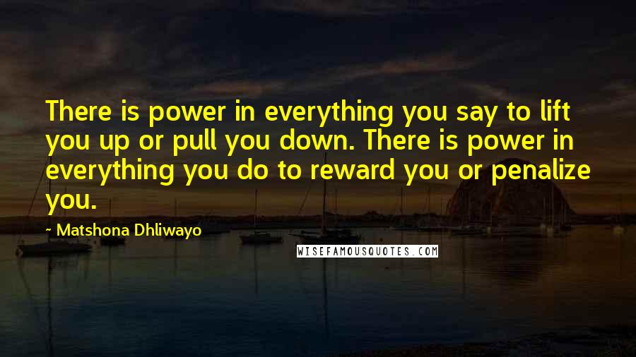 Matshona Dhliwayo Quotes: There is power in everything you say to lift you up or pull you down. There is power in everything you do to reward you or penalize you.