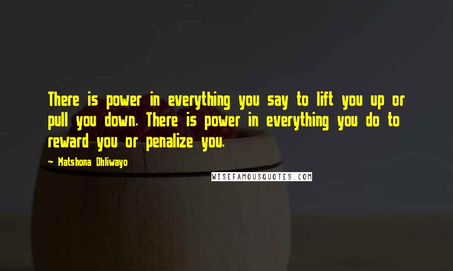 Matshona Dhliwayo Quotes: There is power in everything you say to lift you up or pull you down. There is power in everything you do to reward you or penalize you.