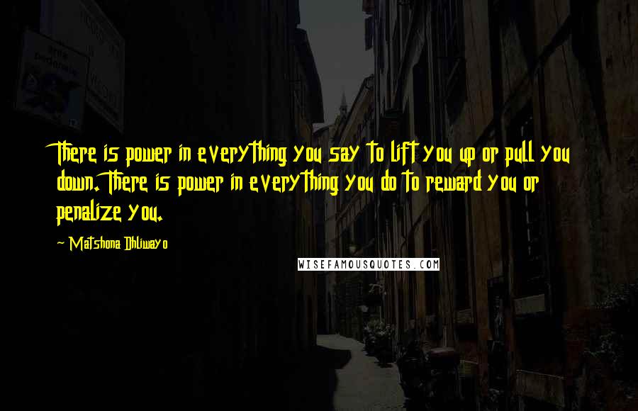 Matshona Dhliwayo Quotes: There is power in everything you say to lift you up or pull you down. There is power in everything you do to reward you or penalize you.