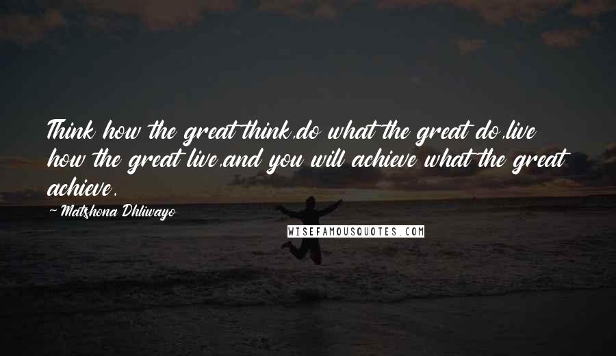 Matshona Dhliwayo Quotes: Think how the great think,do what the great do,live how the great live,and you will achieve what the great achieve.