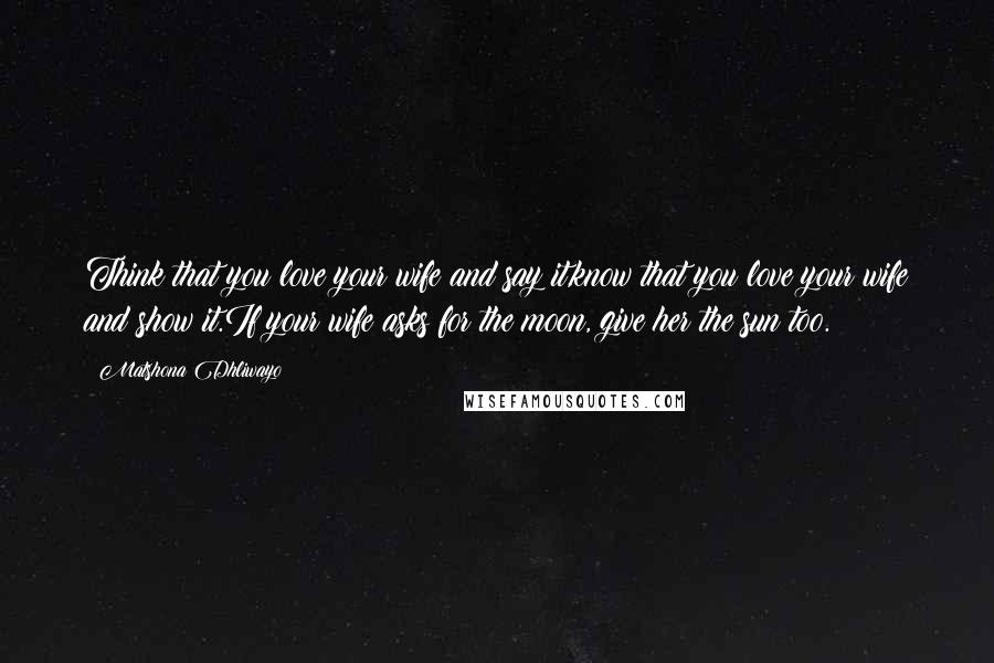 Matshona Dhliwayo Quotes: Think that you love your wife and say it,know that you love your wife and show it.If your wife asks for the moon, give her the sun too.