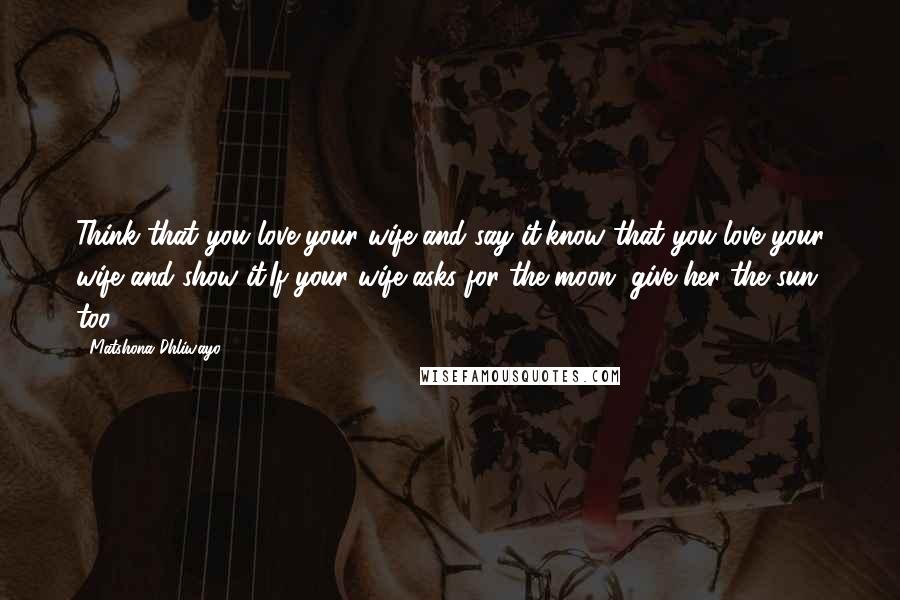 Matshona Dhliwayo Quotes: Think that you love your wife and say it,know that you love your wife and show it.If your wife asks for the moon, give her the sun too.