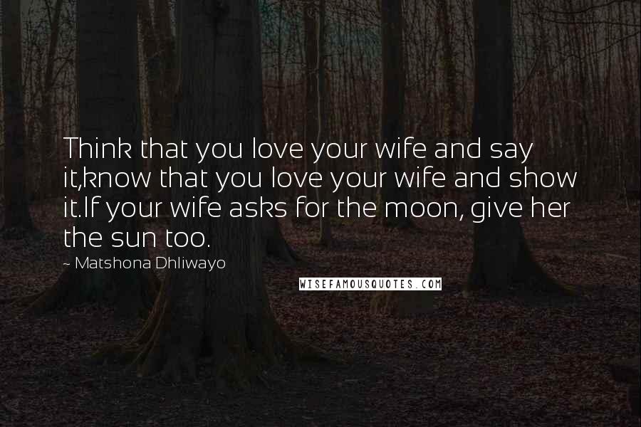 Matshona Dhliwayo Quotes: Think that you love your wife and say it,know that you love your wife and show it.If your wife asks for the moon, give her the sun too.