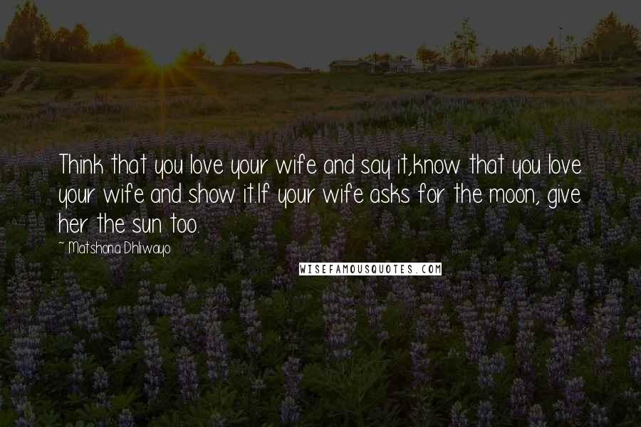 Matshona Dhliwayo Quotes: Think that you love your wife and say it,know that you love your wife and show it.If your wife asks for the moon, give her the sun too.