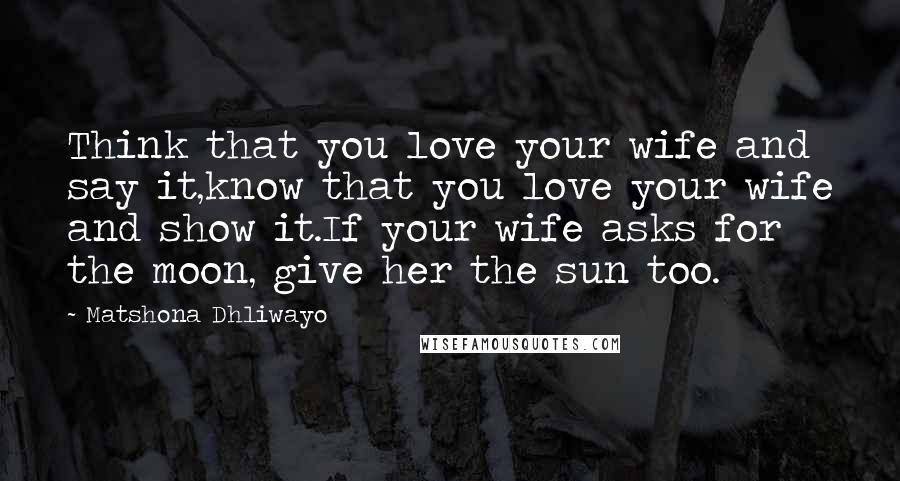 Matshona Dhliwayo Quotes: Think that you love your wife and say it,know that you love your wife and show it.If your wife asks for the moon, give her the sun too.