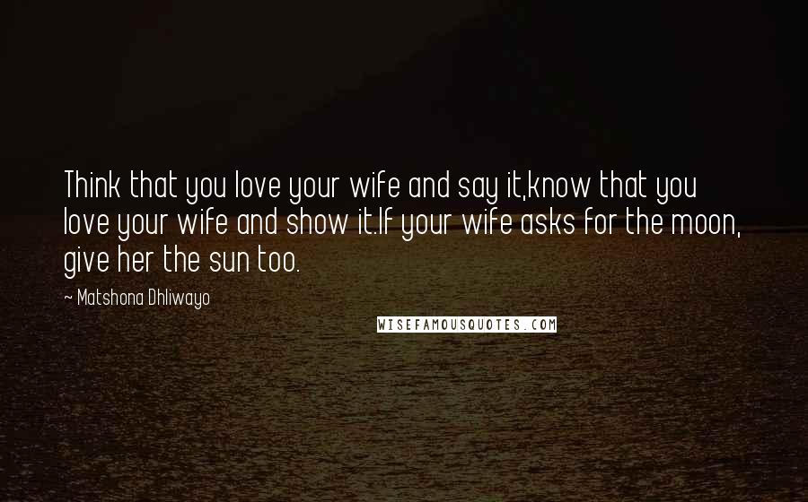 Matshona Dhliwayo Quotes: Think that you love your wife and say it,know that you love your wife and show it.If your wife asks for the moon, give her the sun too.