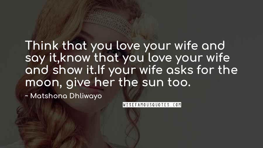 Matshona Dhliwayo Quotes: Think that you love your wife and say it,know that you love your wife and show it.If your wife asks for the moon, give her the sun too.