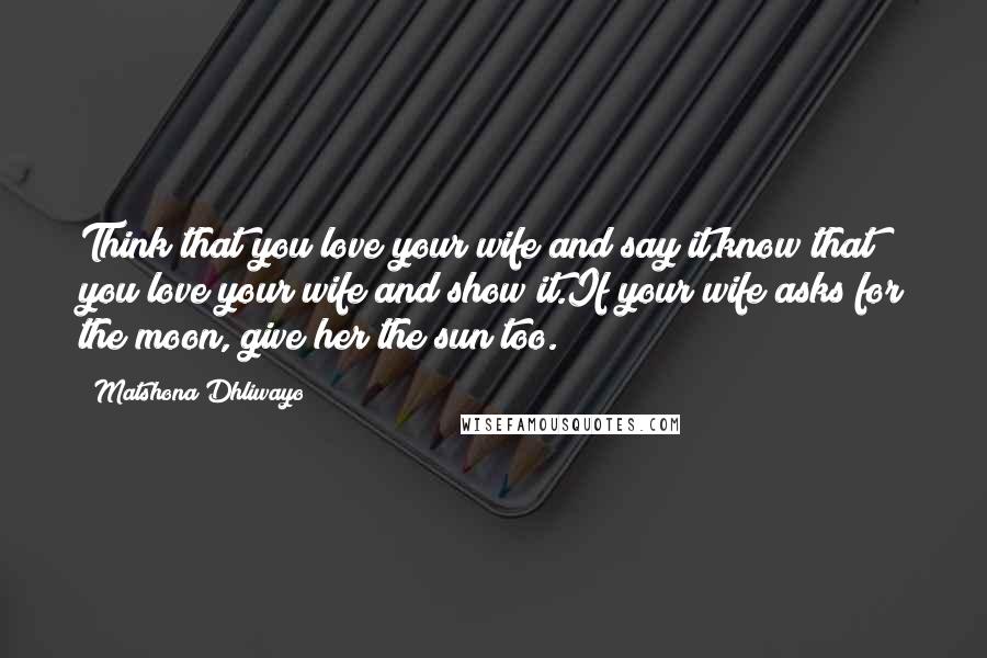 Matshona Dhliwayo Quotes: Think that you love your wife and say it,know that you love your wife and show it.If your wife asks for the moon, give her the sun too.
