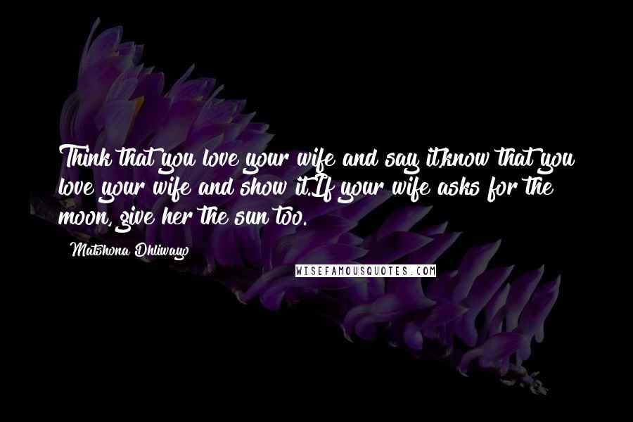 Matshona Dhliwayo Quotes: Think that you love your wife and say it,know that you love your wife and show it.If your wife asks for the moon, give her the sun too.