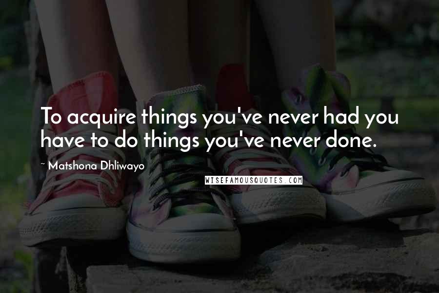 Matshona Dhliwayo Quotes: To acquire things you've never had you have to do things you've never done.